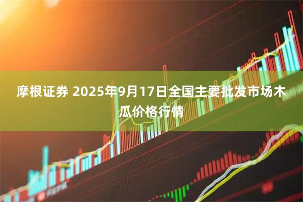 摩根证券 2025年9月17日全国主要批发市场木瓜价格行情