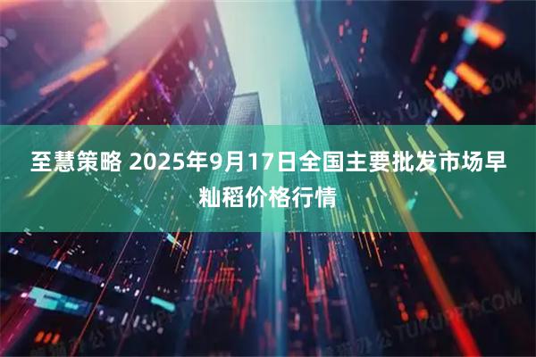 至慧策略 2025年9月17日全国主要批发市场早籼稻价格行情