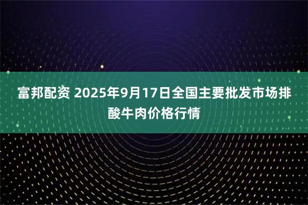 富邦配资 2025年9月17日全国主要批发市场排酸牛肉价格行情