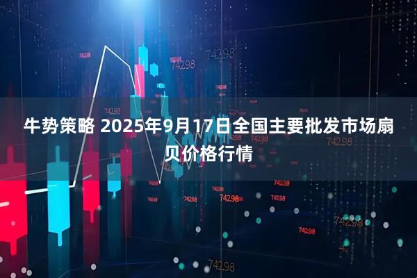 牛势策略 2025年9月17日全国主要批发市场扇贝价格行情