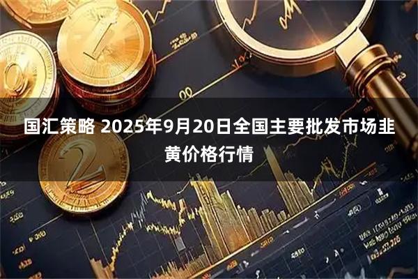 国汇策略 2025年9月20日全国主要批发市场韭黄价格行情