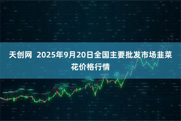 天创网  2025年9月20日全国主要批发市场韭菜花价格行情