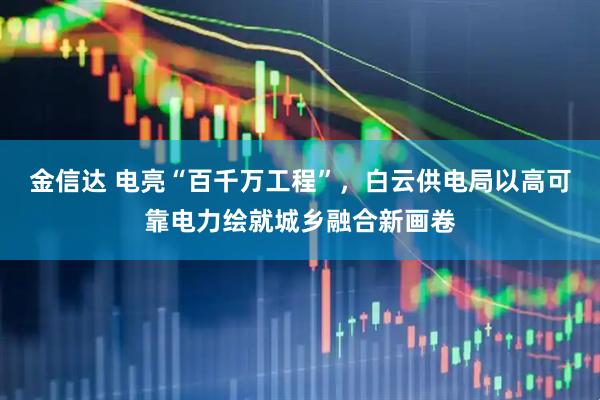 金信达 电亮“百千万工程”，白云供电局以高可靠电力绘就城乡融合新画卷