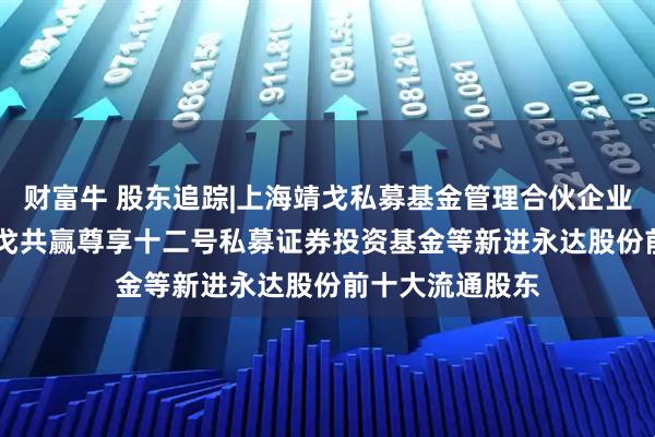 财富牛 股东追踪|上海靖戈私募基金管理合伙企业(有限合伙)-靖戈共赢尊享十二号私募证券投资基金等新进永达股份前十大流通股东