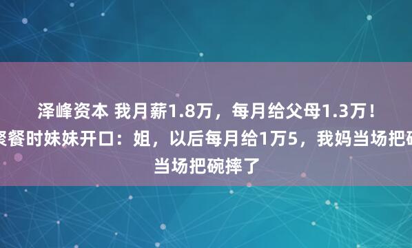 泽峰资本 我月薪1.8万，每月给父母1.3万！一次聚餐时妹妹开口：姐，以后每月给1万5，我妈当场把碗摔了