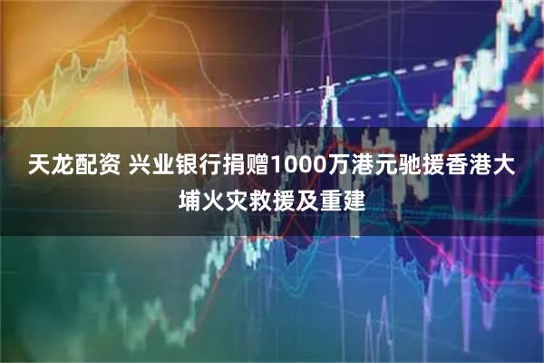 天龙配资 兴业银行捐赠1000万港元驰援香港大埔火灾救援及重建