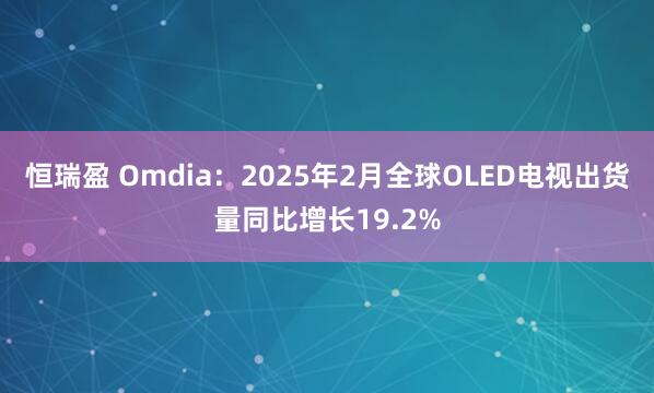 恒瑞盈 Omdia：2025年2月全球OLED电视出货量同比增长19.2%