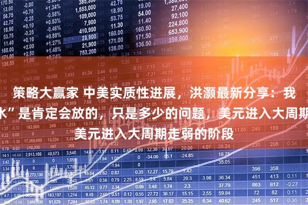 策略大赢家 中美实质性进展，洪灏最新分享：我们政策“放水”是肯定会放的，只是多少的问题，美元进入大周期走弱的阶段