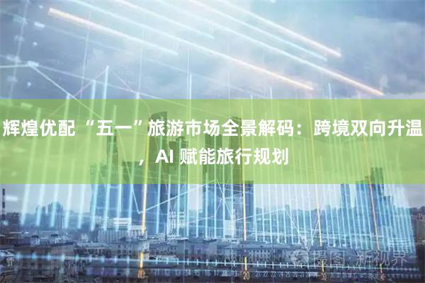 辉煌优配 “五一”旅游市场全景解码：跨境双向升温，AI 赋能旅行规划