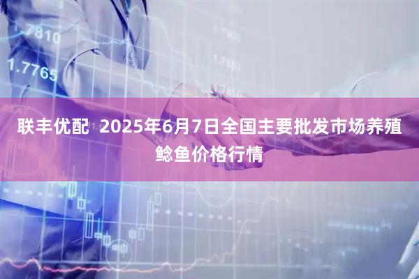 联丰优配  2025年6月7日全国主要批发市场养殖鲶鱼价格行情
