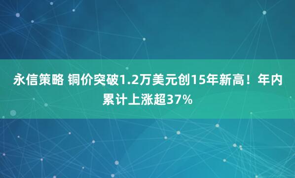 永信策略 铜价突破1.2万美元创15年新高！年内累计上涨超37%