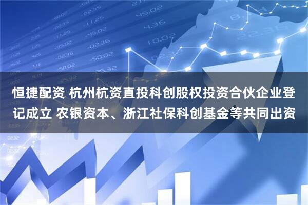 恒捷配资 杭州杭资直投科创股权投资合伙企业登记成立 农银资本、浙江社保科创基金等共同出资