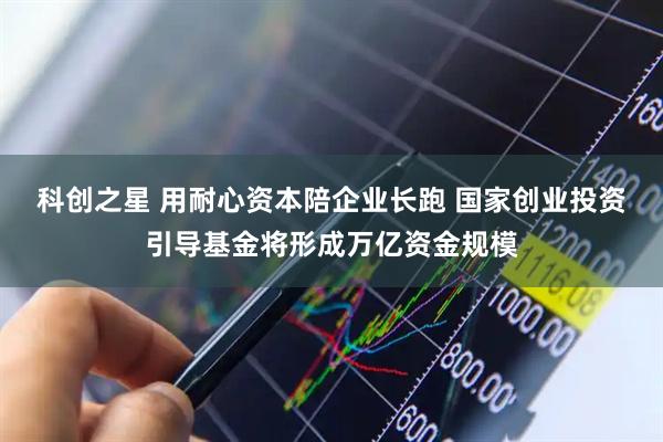 科创之星 用耐心资本陪企业长跑 国家创业投资引导基金将形成万亿资金规模