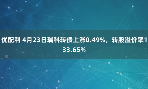 优配利 4月23日瑞科转债上涨0.49%，转股溢价率133.65%