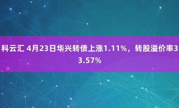 科云汇 4月23日华兴转债上涨1.11%，转股溢价率33.57%