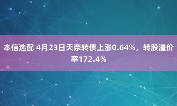 本信选配 4月23日天奈转债上涨0.64%，转股溢价率172.4%