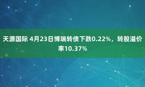 天源国际 4月23日博瑞转债下跌0.22%，转股溢价率10.37%