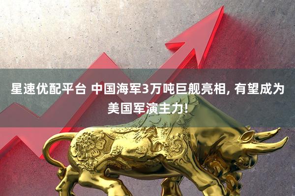 星速优配平台 中国海军3万吨巨舰亮相, 有望成为美国军演主力!