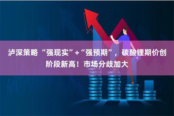 泸深策略 “强现实”+“强预期”，碳酸锂期价创阶段新高！市场分歧加大