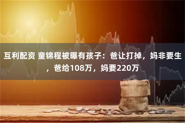 互利配资 童锦程被曝有孩子：爸让打掉，妈非要生，爸给108万，妈要220万