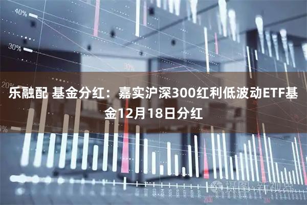 乐融配 基金分红：嘉实沪深300红利低波动ETF基金12月18日分红