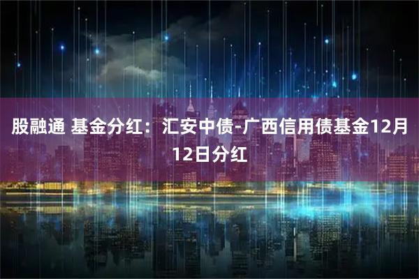 股融通 基金分红：汇安中债-广西信用债基金12月12日分红