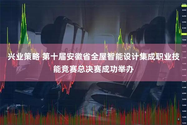 兴业策略 第十届安徽省全屋智能设计集成职业技能竞赛总决赛成功举办