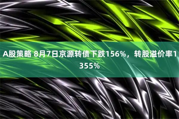 A股策略 8月7日京源转债下跌156%，转股溢价率1355%