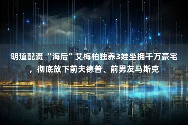 明道配资 “海后”艾梅柏独养3娃坐拥千万豪宅，彻底放下前夫德普、前男友马斯克