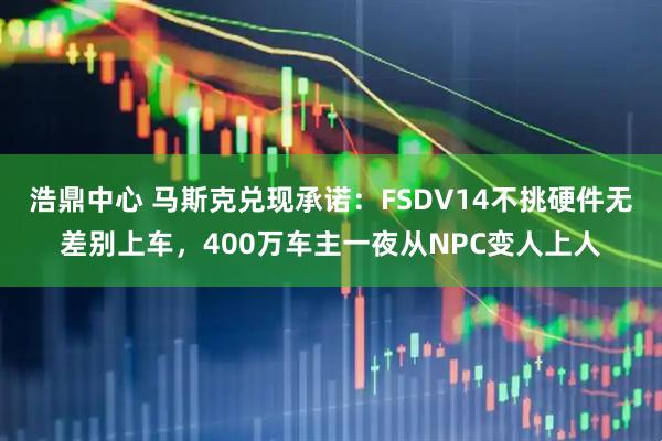 浩鼎中心 马斯克兑现承诺：FSDV14不挑硬件无差别上车，400万车主一夜从NPC变人上人